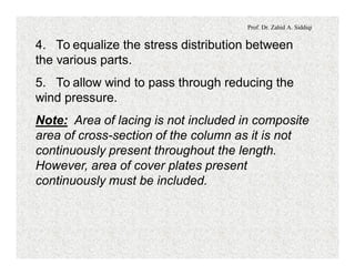 Prof. Dr. Zahid A. Siddiqi
4. To equalize the stress distribution between
the various parts.
5. To allow wind to pass through reducing the
wind pressure.
Note: Area of lacing is not included in composite
area of cross-section of the column as it is not
continuously present throughout the length.
However, area of cover plates present
continuously must be included.
 