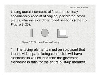 Prof. Dr. Zahid A. Siddiqi
Lacing usually consists of flat bars but may
occasionally consist of angles, perforated cover
plates, channels or other rolled sections (refer to
Figure 3.25).
Figure 3.25.Sections Used As Lacing.
1. The lacing elements must be so placed that
the individual parts being connected will have
slenderness values less than the governing
slenderness ratio for the entire built-up member.
 