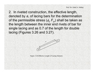 Prof. Dr. Zahid A. Siddiqi
2. In riveted construction, the effective length,
denoted by a, of lacing bars for the determination
of the permissible stress (fc Fcr) shall be taken as
the length between the inner end rivets of bar for
single lacing and as 0.7 of the length for double
lacing (Figures 3.26 and 3.27).
a
Figure 3.26.Effective Length of Lacing Element.
 