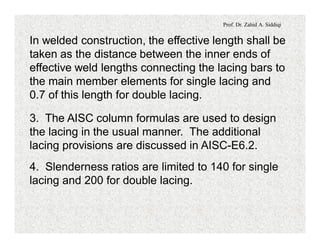 Prof. Dr. Zahid A. Siddiqi
In welded construction, the effective length shall be
taken as the distance between the inner ends of
effective weld lengths connecting the lacing bars to
the main member elements for single lacing and
0.7 of this length for double lacing.
3. The AISC column formulas are used to design
the lacing in the usual manner. The additional
lacing provisions are discussed in AISC-E6.2.
4. Slenderness ratios are limited to 140 for single
lacing and 200 for double lacing.
 