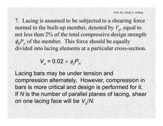 Prof. Dr. Zahid A. Siddiqi
7. Lacing is assumed to be subjected to a shearing force
normal to the built-up member, denoted by Vu, equal to
not less than 2% of the total compressive design strength
fcPn of the member. This force should be equally
divided into lacing elements at a particular cross-section.
Vu = 0.02 ´ fcPn
Lacing bars may be under tension and
compression alternately. However, compression in
bars is more critical and design is performed for it.
If N is the number of parallel planes of lacing, shear
on one lacing face will be Vu/N.
 
