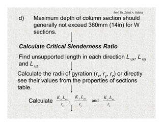 Prof. Dr. Zahid A. Siddiqi
d) Maximum depth of column section should
generally not exceed 360mm (14in) for W
sections.
Calculate Critical Slenderness Ratio
Find unsupported length in each direction L ux, L uy
and L uz
Calculate the radii of gyration (rx, ry, rz) or directly
see their values from the properties of sections
table.
Calculate
z
uzz
y
uyy
x
uxx
r
LK
r
LK
r
LK
and,
 