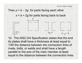 Prof. Dr. Zahid A. Siddiqi
Then,s = b - 2g for parts facing each other
s = b + 2g for parts facing back to back
g
b
b s
10. The AISC-D4 Specification states that the end
tie plates shall have a thickness at least equal to
1/50 the distance between the connection lines of
rivets, bolts, or welds and shall have a length
parallel to the axis of the main member at least
equal to the distance between the connection lines.
 