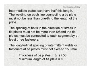 Prof. Dr. Zahid A. Siddiqi
Intermediate plates can have half this length.
The welding on each line connecting a tie plate
must not be less than one-third the length of the
plate.
The spacing of bolts in the direction of stress in
tie plates must not be more than 6d and the tie
plates must be connected to each segment by at
least three fasteners.
The longitudinal spacing of intermittent welds or
fasteners at tie plates must not exceed 150 mm.
Thickness of tie plates, t ³ s / 50
Minimum length of tie plate = s
 