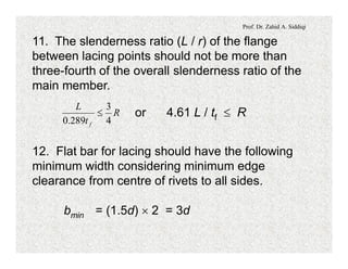 Prof. Dr. Zahid A. Siddiqi
11. The slenderness ratio (L / r) of the flange
between lacing points should not be more than
three-fourth of the overall slenderness ratio of the
main member.
or 4.61 L / tf £ RR
t
L
f 4
3
289.0
£
12. Flat bar for lacing should have the following
minimum width considering minimum edge
clearance from centre of rivets to all sides.
bmin = (1.5d) ´ 2 = 3d
 