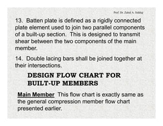 Prof. Dr. Zahid A. Siddiqi
13. Batten plate is defined as a rigidly connected
plate element used to join two parallel components
of a built-up section. This is designed to transmit
shear between the two components of the main
member.
14. Double lacing bars shall be joined together at
their intersections.
DESIGN FLOW CHART FOR
BUILT-UP MEMBERS
Main Member This flow chart is exactly same as
the general compression member flow chart
presented earlier.
 
