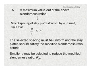 Prof. Dr. Zahid A. Siddiqi
R = maximum value out of the above
slenderness ratios
Select spacing of stay plates denoted by a, if used,
such that:
£ R
ir
a
The selected spacing must be uniform and the stay
plates should satisfy the modified slenderness ratio
criteria.
Smaller a may be selected to reduce the modified
slenderness ratio, Rm.
 