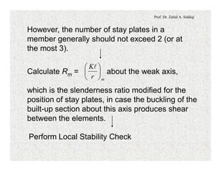 Prof. Dr. Zahid A. Siddiqi
However, the number of stay plates in a
member generally should not exceed 2 (or at
the most 3).
Calculate Rm = about the weak axis,
which is the slenderness ratio modified for the
position of stay plates, in case the buckling of the
built-up section about this axis produces shear
between the elements.
mr
K
÷
ø
ö
ç
è
æ l
Perform Local Stability Check
 