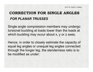 Prof. Dr. Zahid A. Siddiqi
CORRECTION FOR SINGLE ANGLES
FOR PLANAR TRUSSES
Single angle compression members may undergo
torsional buckling at loads lower than the loads at
which buckling may occur about x, y or z axes.
Hence, in order to closely estimate the capacity of
equal leg angles or unequal leg angles connected
through the longer leg, the slenderness ratio is to
be modified as under:
 