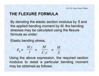 Prof. Dr. Zahid Ahmad Siddiqi
THE FLEXURE FORMULA
By denoting the elastic section modulus by S and
the applied bending moment by M, the bending
stresses may be calculated using the flexure
formula as under:
Elastic bending stress,
I
yM
yI
M
S
M
Fb = = =
Using the above expression, the required section
modulus to resist a particular bending moment
may be obtained as follows:
 