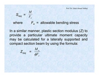 Prof. Dr. Zahid Ahmad Siddiqi
Sreq =
aF
M
where Fa = allowable bending stress
In a similar manner, plastic section modulus (Z) to
provide a particular ultimate moment capacity
may be calculated for a laterally supported and
compact section beam by using the formula:
Zreq =
y
u
F
M
f
 