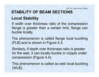Prof. Dr. Zahid Ahmad Siddiqi
STABILITY OF BEAM SECTIONS
Local Stability
If width over thickness ratio of the compression
flange is greater than a certain limit, flange can
buckle locally.
The phenomenon is called flange local buckling
(FLB) and is shown in Figure 4.3.
Similarly, if depth over thickness ratio is greater
for the web, it can locally buckle or cripple under
compression (Figure 4.4).
This phenomenon is called as web local buckling
(WLB).
 