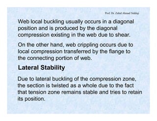 Prof. Dr. Zahid Ahmad Siddiqi
Web local buckling usually occurs in a diagonal
position and is produced by the diagonal
compression existing in the web due to shear.
On the other hand, web crippling occurs due to
local compression transferred by the flange to
the connecting portion of web.
Lateral Stability
Due to lateral buckling of the compression zone,
the section is twisted as a whole due to the fact
that tension zone remains stable and tries to retain
its position.
 
