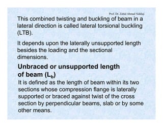 Prof. Dr. Zahid Ahmad Siddiqi
This combined twisting and buckling of beam in a
lateral direction is called lateral torsional buckling
(LTB).
It depends upon the laterally unsupported length
besides the loading and the sectional
dimensions.
Unbraced or unsupported length
of beam (Lb)
It is defined as the length of beam within its two
sections whose compression flange is laterally
supported or braced against twist of the cross
section by perpendicular beams, slab or by some
other means.
 