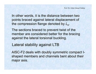 Prof. Dr. Zahid Ahmad Siddiqi
In other words, it is the distance between two
points braced against lateral displacement of
the compression flange denoted by Lb.
The sections braced to prevent twist of the
member are considered better for the bracing
against the lateral torsional buckling.
Lateral stability against LTB
AISC-F2 deals with doubly symmetric compact I-
shaped members and channels bent about their
major axis.
 