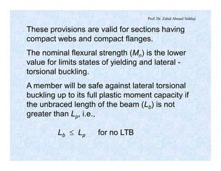 Prof. Dr. Zahid Ahmad Siddiqi
These provisions are valid for sections having
compact webs and compact flanges.
The nominal flexural strength (Mn) is the lower
value for limits states of yielding and lateral -
torsional buckling.
A member will be safe against lateral torsional
buckling up to its full plastic moment capacity if
the unbraced length of the beam (Lb) is not
greater than Lp, i.e.,
Lb £ Lp for no LTB
 