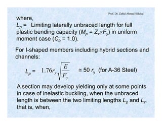 Prof. Dr. Zahid Ahmad Siddiqi
where,
Lp = Limiting laterally unbraced length for full
plastic bending capacity (Mp = Zx´Fy) in uniform
moment case (Cb = 1.0).
For I-shaped members including hybrid sections and
channels:
Lp =
y
y
F
E
r76.1 @ 50 ry (for A-36 Steel)
A section may develop yielding only at some points
in case of inelastic buckling, when the unbraced
length is between the two limiting lengths Lp and Lr,
that is, when,
 