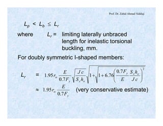 Prof. Dr. Zahid Ahmad Siddiqi
Lp < Lb £ Lr
where Lr = limiting laterally unbraced
length for inelastic torsional
buckling, mm.
For doubly symmetric I-shaped members:
Lr =
2
7.0
76.611
7.0
95.1 ÷÷
ø
ö
çç
è
æ
++
cJ
hS
E
F
hS
cJ
F
E
r oxy
oxy
ts
»
y
ts
F
E
r
7.0
95.1 (very conservative estimate)
 