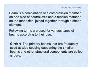 Prof. Dr. Zahid Ahmad Siddiqi
Beam is a combination of a compression member
on one side of neutral axis and a tension member
on the other side, joined together through a shear
element.
Following terms are used for various types of
beams according to their use:
Girder: The primary beams that are frequently
used at wide spacing supporting the smaller
beams and other structural components are called
girders.
 