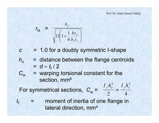 Prof. Dr. Zahid Ahmad Siddiqi
÷
÷
ø
ö
ç
ç
è
æ
+
ff
w
f
tb
th
b
6
1
112
rts =
c = 1.0 for a doubly symmetric I-shape
ho = distance between the flange centroids
= d – tf / 2
Cw = warping torsional constant for the
section, mm6
For symmetrical sections, Cw =
42
22
oyof hIhI
»
If = moment of inertia of one flange in
lateral direction, mm4
 
