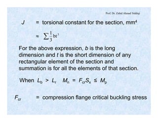 Prof. Dr. Zahid Ahmad Siddiqi
J = torsional constant for the section, mm4
» å 3
bt
3
1
For the above expression, b is the long
dimension and t is the short dimension of any
rectangular element of the section and
summation is for all the elements of that section.
When Lb > Lr Mn = FcrSx ≤ Mp
Fcr = compression flange critical buckling stress
 