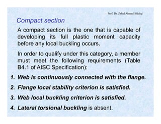 Prof. Dr. Zahid Ahmad Siddiqi
Compact section
A compact section is the one that is capable of
developing its full plastic moment capacity
before any local buckling occurs.
In order to qualify under this category, a member
must meet the following requirements (Table
B4.1 of AISC Specification):
1. Web is continuously connected with the flange.
2. Flange local stability criterion is satisfied.
3. Web local buckling criterion is satisfied.
4. Lateral torsional buckling is absent.
 