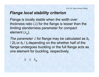 Prof. Dr. Zahid Ahmad Siddiqi
Flange local stability criterion
Flange is locally stable when the width over
thickness ratio (l) for the flange is lesser than the
limiting slenderness parameter for compact
element (lp).
The parameter l for flange may be calculated as bf
/ 2tf or bf / tf depending on the whether half of the
flange undergoes buckling or the full flange acts as
one element for buckling, respectively.
l £ lp
 