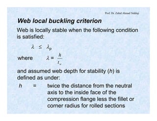 Prof. Dr. Zahid Ahmad Siddiqi
Web local buckling criterion
Web is locally stable when the following condition
is satisfied:
l £ lp
where l =
wt
h
and assumed web depth for stability (h) is
defined as under:
h = twice the distance from the neutral
axis to the inside face of the
compression flange less the fillet or
corner radius for rolled sections
 