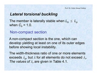Prof. Dr. Zahid Ahmad Siddiqi
Lateral torsional buckling
The member is laterally stable when Lb £ Lp
when Cb = 1.0.
Non-compact section
A non-compact section is the one, which can
develop yielding at least on one of its outer edges
before showing local instability.
The width-thickness ratio of one or more elements
exceeds lp, but l for all elements do not exceed lr.
The values of lr are given in Table 4.1.
 