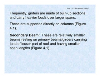 Prof. Dr. Zahid Ahmad Siddiqi
Frequently, girders are made of built-up sections
and carry heavier loads over larger spans.
These are supported directly on columns (Figure
4.1).
Secondary Beam: These are relatively smaller
beams resting on primary beams/girders carrying
load of lesser part of roof and having smaller
span lengths (Figure 4.1).
 