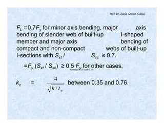 Prof. Dr. Zahid Ahmad Siddiqi
FL =0.7Fy for minor axis bending, major axis
bending of slender web of built-up I-shaped
member and major axis bending of
compact and non-compact webs of built-up
I-sections with Sxt / Sxc ≥ 0.7.
=Fy (Sxt / Sxc) ≥ 0.5 Fy for other cases.
kc = between 0.35 and 0.76.
wth /
4
between 0.35 and 0.76.
 