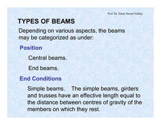 Prof. Dr. Zahid Ahmad Siddiqi
TYPES OF BEAMS
Depending on various aspects, the beams
may be categorized as under:
Position
Central beams.
End beams.
End Conditions
Simple beams. The simple beams, girders
and trusses have an effective length equal to
the distance between centres of gravity of the
members on which they rest.
 