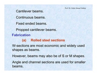 Prof. Dr. Zahid Ahmad Siddiqi
Cantilever beams.
Continuous beams.
Fixed ended beams.
Propped cantilever beams.
Fabrication
(a) Rolled steel sections
W-sections are most economic and widely used
shapes as beams.
However, beams may also be of S or M shapes.
Angle and channel sections are used for smaller
beams.
 