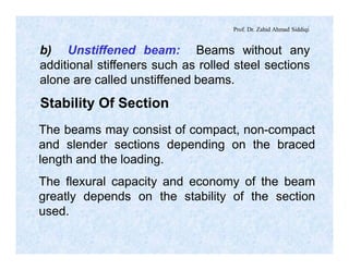 Prof. Dr. Zahid Ahmad Siddiqi
b) Unstiffened beam: Beams without any
additional stiffeners such as rolled steel sections
alone are called unstiffened beams.
Stability Of Section
The beams may consist of compact, non-compact
and slender sections depending on the braced
length and the loading.
The flexural capacity and economy of the beam
greatly depends on the stability of the section
used.
 