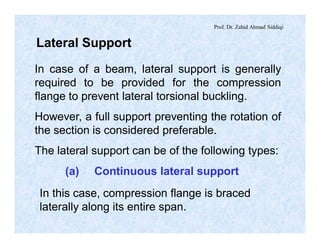 Prof. Dr. Zahid Ahmad Siddiqi
Lateral Support
In case of a beam, lateral support is generally
required to be provided for the compression
flange to prevent lateral torsional buckling.
However, a full support preventing the rotation of
the section is considered preferable.
The lateral support can be of the following types:
(a) Continuous lateral support
In this case, compression flange is braced
laterally along its entire span.
 