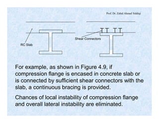 Prof. Dr. Zahid Ahmad Siddiqi
RC Slab
Shear Connectors
For example, as shown in Figure 4.9, if
compression flange is encased in concrete slab or
is connected by sufficient shear connectors with the
slab, a continuous bracing is provided.
Chances of local instability of compression flange
and overall lateral instability are eliminated.
 