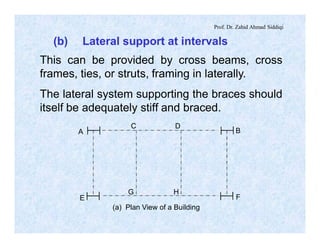 Prof. Dr. Zahid Ahmad Siddiqi
A
C D
B
E F
G H
(a) Plan View of a Building
(b) Lateral support at intervals
This can be provided by cross beams, cross
frames, ties, or struts, framing in laterally.
The lateral system supporting the braces should
itself be adequately stiff and braced.
 