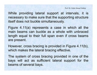 Prof. Dr. Zahid Ahmad Siddiqi
While providing lateral support at intervals, it is
necessary to make sure that the supporting structure
itself does not buckle simultaneously.
Figure 4.11(a) represents a case in which all the
main beams can buckle as a whole with unbraced
length equal to their full span even if cross beams
are present.
However, cross bracing is provided in Figure 4.11(b),
which makes the lateral bracing effective.
The system of cross bracing provided in one of the
bays will act as sufficient lateral support for the
beams of several bays.
 