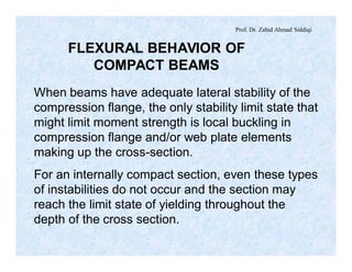 Prof. Dr. Zahid Ahmad Siddiqi
FLEXURAL BEHAVIOR OF
COMPACT BEAMS
When beams have adequate lateral stability of the
compression flange, the only stability limit state that
might limit moment strength is local buckling in
compression flange and/or web plate elements
making up the cross-section.
For an internally compact section, even these types
of instabilities do not occur and the section may
reach the limit state of yielding throughout the
depth of the cross section.
 