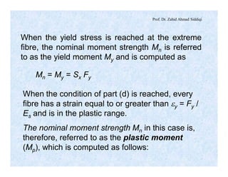 Prof. Dr. Zahid Ahmad Siddiqi
When the yield stress is reached at the extreme
fibre, the nominal moment strength Mn is referred
to as the yield moment My and is computed as
Mn = My = Sx Fy
When the condition of part (d) is reached, every
fibre has a strain equal to or greater than ey = Fy /
Es and is in the plastic range.
The nominal moment strength Mn in this case is,
therefore, referred to as the plastic moment
(Mp), which is computed as follows:
 