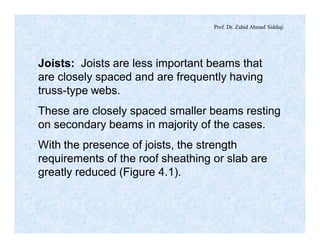 Prof. Dr. Zahid Ahmad Siddiqi
Joists: Joists are less important beams that
are closely spaced and are frequently having
truss-type webs.
These are closely spaced smaller beams resting
on secondary beams in majority of the cases.
With the presence of joists, the strength
requirements of the roof sheathing or slab are
greatly reduced (Figure 4.1).
 