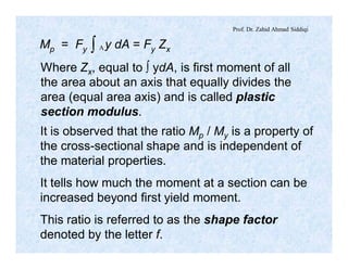 Prof. Dr. Zahid Ahmad Siddiqi
Mp = Fy y dA = Fy Zxò A
Where Zx, equal to ò ydA, is first moment of all
the area about an axis that equally divides the
area (equal area axis) and is called plastic
section modulus.
It is observed that the ratio Mp / My is a property of
the cross-sectional shape and is independent of
the material properties.
It tells how much the moment at a section can be
increased beyond first yield moment.
This ratio is referred to as the shape factor
denoted by the letter f.
 