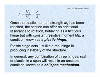 Prof. Dr. Zahid Ahmad Siddiqi
x
x
y
p
S
Z
M
M
f ==
Once the plastic moment strength Mp has been
reached, the section can offer no additional
resistance to rotation, behaving as a fictitious
hinge but with constant resistive moment Mp, a
condition known as a plastic hinge.
Plastic hinge acts just like a real hinge in
producing instability of the structure.
In general, any combination of three hinges, real
or plastic, in a span will result in an unstable
condition known as a collapse mechanism.
 