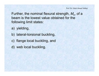 Prof. Dr. Zahid Ahmad Siddiqi
Further, the nominal flexural strength, Mn, of a
beam is the lowest value obtained for the
following limit states:
a) yielding,
b) lateral-torsional buckling,
c) flange local buckling, and
d) web local buckling.
 