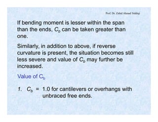 Prof. Dr. Zahid Ahmad Siddiqi
If bending moment is lesser within the span
than the ends, Cb can be taken greater than
one.
Similarly, in addition to above, if reverse
curvature is present, the situation becomes still
less severe and value of Cb may further be
increased.
1. Cb = 1.0 for cantilevers or overhangs with
unbraced free ends.
Value of Cb
 