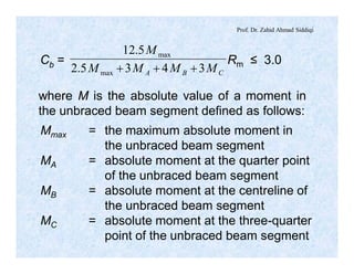 Prof. Dr. Zahid Ahmad Siddiqi
Cb = Rm ≤ 3.0
CBA MMMM
M
3435.2
5.12
max
max
+++
where M is the absolute value of a moment in
the unbraced beam segment defined as follows:
Mmax = the maximum absolute moment in
the unbraced beam segment
MA = absolute moment at the quarter point
of the unbraced beam segment
MB = absolute moment at the centreline of
the unbraced beam segment
MC = absolute moment at the three-quarter
point of the unbraced beam segment
 