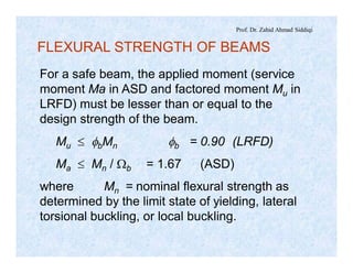 Prof. Dr. Zahid Ahmad Siddiqi
FLEXURAL STRENGTH OF BEAMS
For a safe beam, the applied moment (service
moment Ma in ASD and factored moment Mu in
LRFD) must be lesser than or equal to the
design strength of the beam.
Mu £ fbMn fb = 0.90 (LRFD)
Ma £ Mn / Wb = 1.67 (ASD)
where Mn = nominal flexural strength as
determined by the limit state of yielding, lateral
torsional buckling, or local buckling.
 