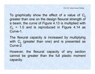 Prof. Dr. Zahid Ahmad Siddiqi
To graphically show the effect of a value of Cb
greater than one on the design flexural strength of
a beam, the curve of Figure 4.13 is multiplied with
Cb = 1.0 and is reproduced in Figure 4.14 as
Curve-1.
The flexural capacity is increased by multiplying
with Cb (greater than one) and is presented as
Curve-2.
However, the flexural capacity of any section
cannot be greater than the full plastic moment
capacity.
 