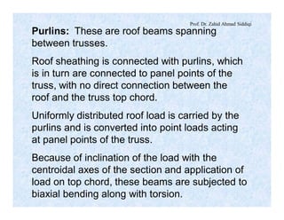 Prof. Dr. Zahid Ahmad Siddiqi
Purlins: These are roof beams spanning
between trusses.
Roof sheathing is connected with purlins, which
is in turn are connected to panel points of the
truss, with no direct connection between the
roof and the truss top chord.
Uniformly distributed roof load is carried by the
purlins and is converted into point loads acting
at panel points of the truss.
Because of inclination of the load with the
centroidal axes of the section and application of
load on top chord, these beams are subjected to
biaxial bending along with torsion.
 
