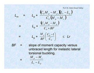 Prof. Dr. Zahid Ahmad Siddiqi
Lm = Lp +
( )( )
( )rpb
prppb
MMC
LLMMC
-
--
= Lp +
( )
BFC
MMC
b
ppb
´
-
= Lp + £ Lr÷÷
ø
ö
çç
è
æ -
b
bp
C
C
BF
M 1
BF = slope of moment capacity versus
unbraced length for inelastic lateral
torsional buckling.
=
pr
rp
LL
MM
-
-
 